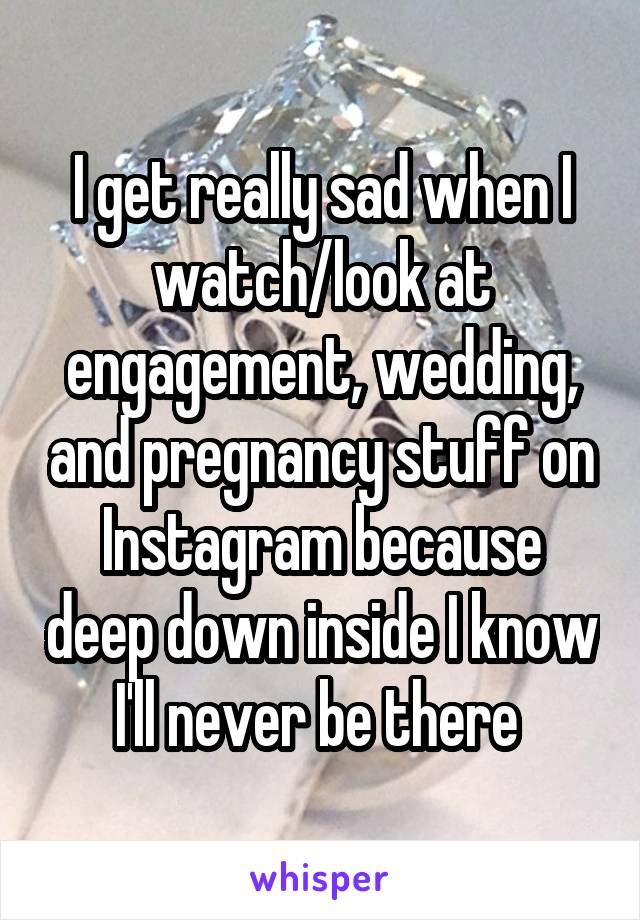 I get really sad when I watch/look at engagement, wedding, and pregnancy stuff on Instagram because deep down inside I know I'll never be there 