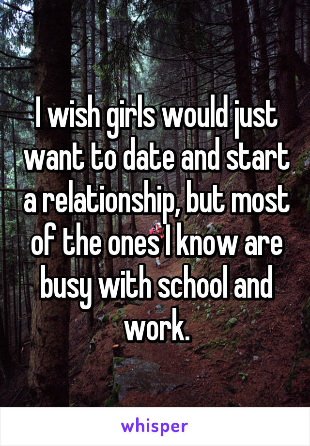 I wish girls would just want to date and start a relationship, but most of the ones I know are busy with school and work.