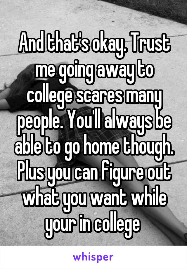 And that's okay. Trust me going away to college scares many people. You'll always be able to go home though. Plus you can figure out what you want while your in college 