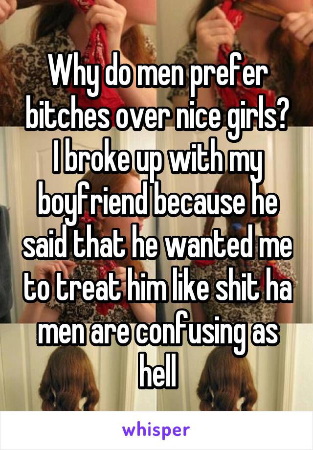 Why do men prefer bitches over nice girls? I broke up with my boyfriend because he said that he wanted me to treat him like shit ha men are confusing as hell