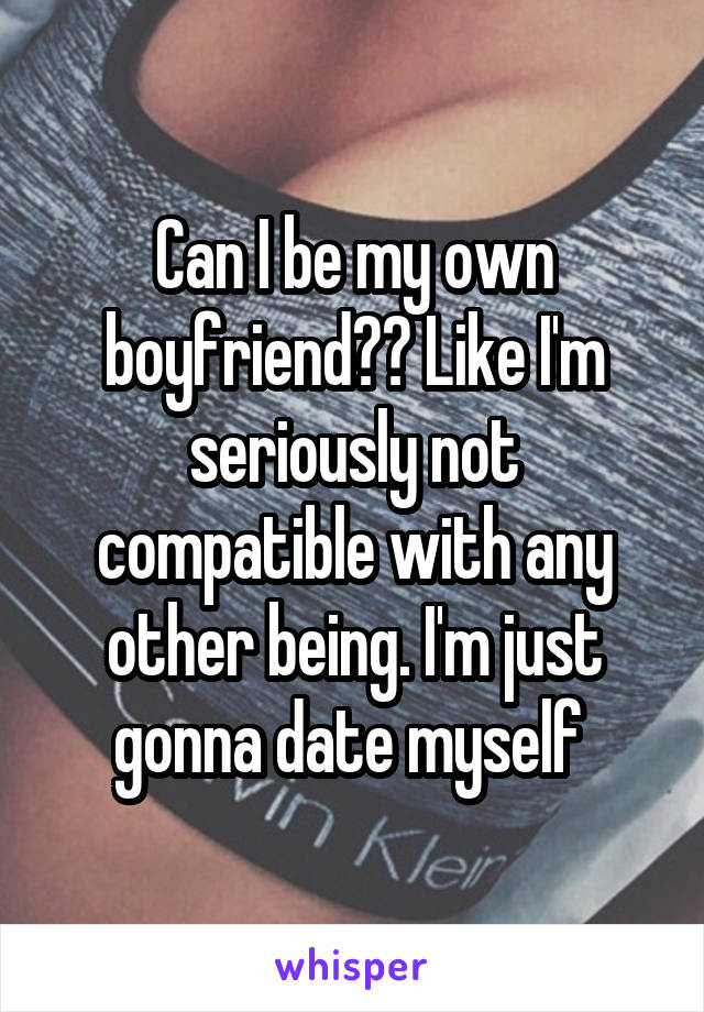 Can I be my own boyfriend?? Like I'm seriously not compatible with any other being. I'm just gonna date myself 