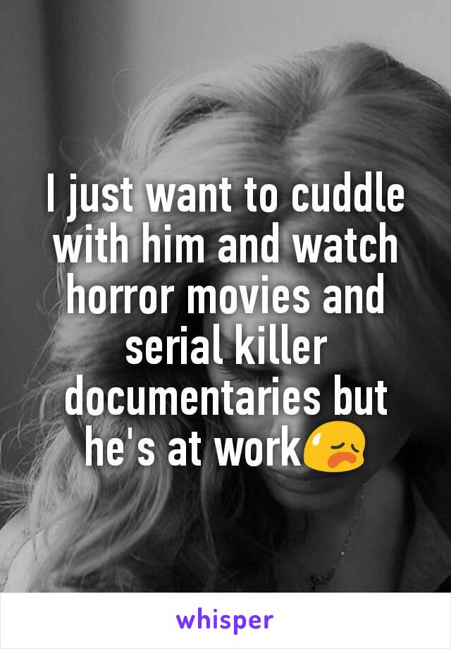 I just want to cuddle with him and watch horror movies and serial killer documentaries but he's at work😥