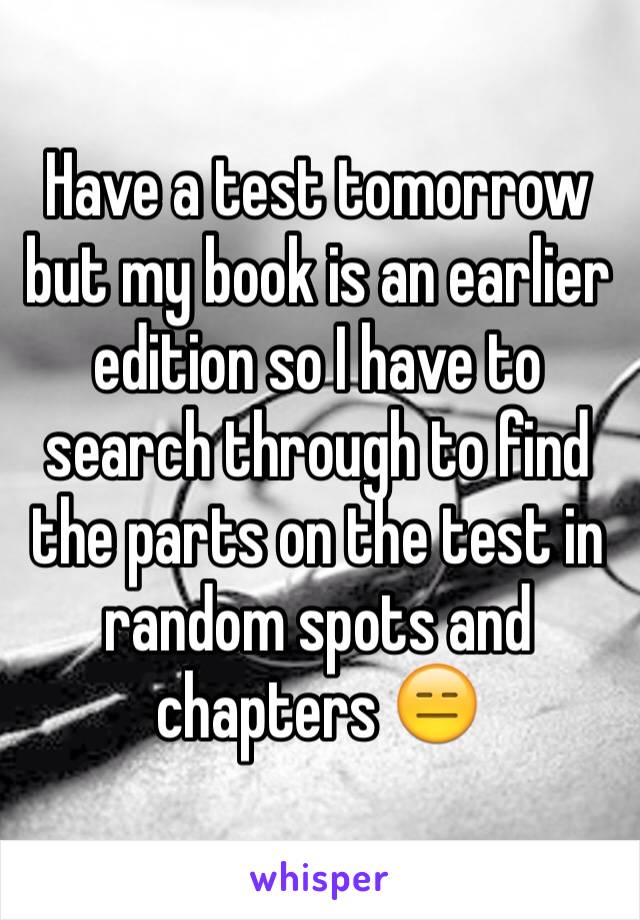 Have a test tomorrow but my book is an earlier edition so I have to search through to find the parts on the test in random spots and chapters 😑