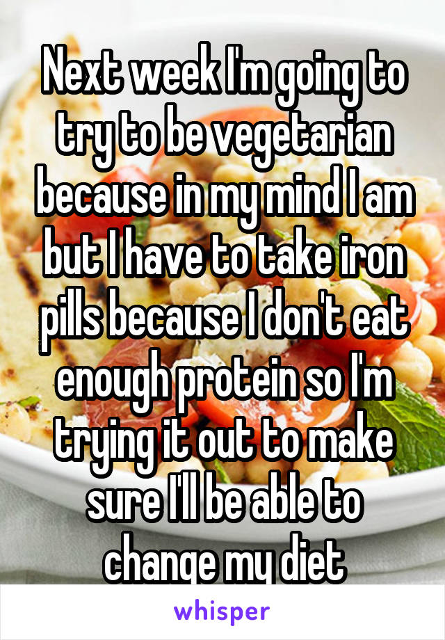 Next week I'm going to try to be vegetarian because in my mind I am but I have to take iron pills because I don't eat enough protein so I'm trying it out to make sure I'll be able to change my diet