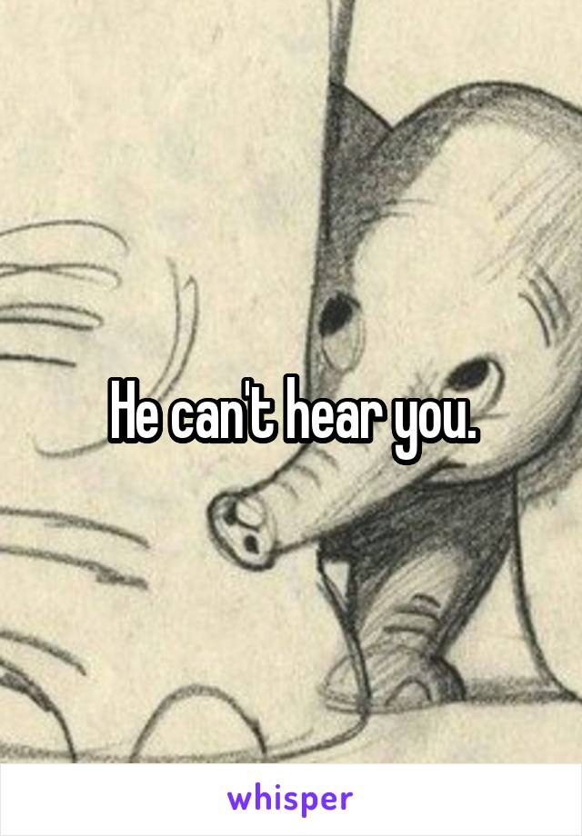 He can't hear you.