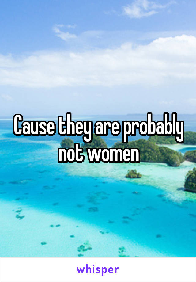 Cause they are probably not women