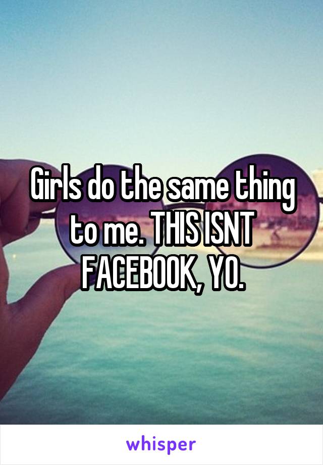 Girls do the same thing to me. THIS ISNT FACEBOOK, YO.