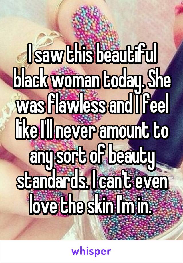 I saw this beautiful black woman today. She was flawless and I feel like I'll never amount to any sort of beauty standards. I can't even love the skin I'm in. 