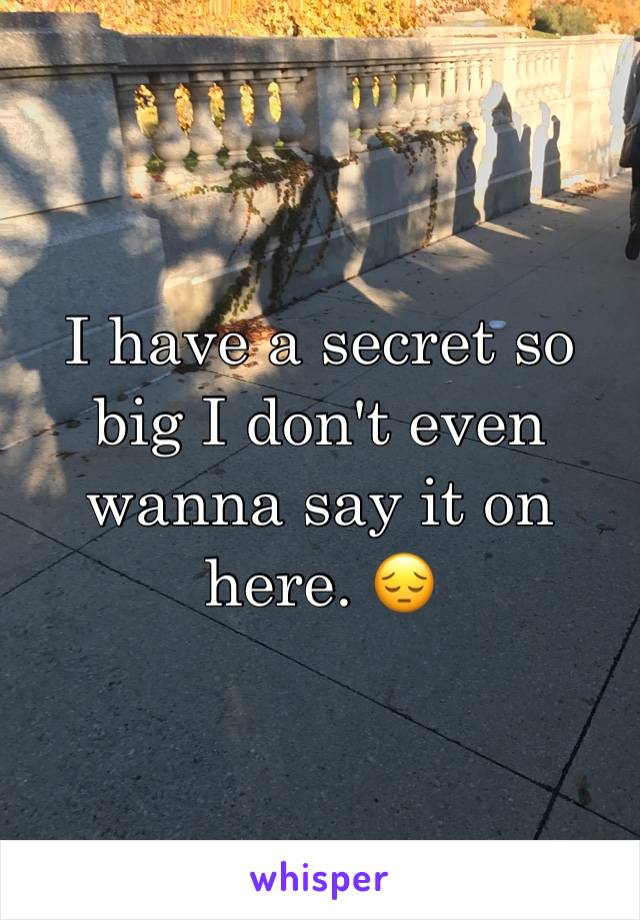 I have a secret so big I don't even wanna say it on here. 😔