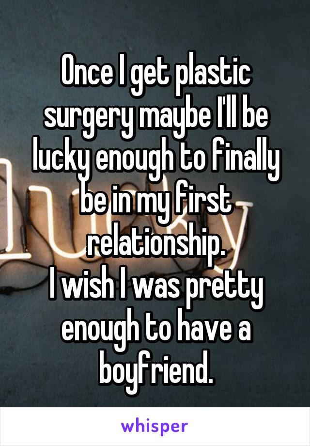Once I get plastic surgery maybe I'll be lucky enough to finally be in my first relationship.
I wish I was pretty enough to have a boyfriend.