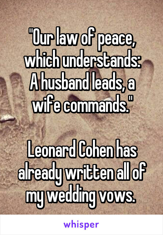 "Our law of peace, which understands:
A husband leads, a wife commands."

Leonard Cohen has already written all of my wedding vows. 