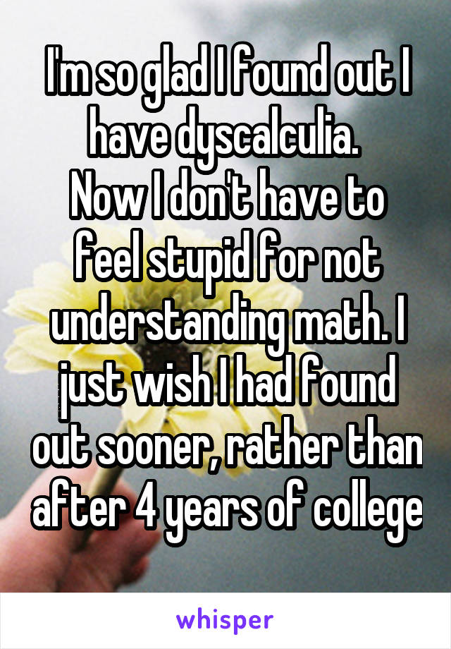 I'm so glad I found out I have dyscalculia. 
Now I don't have to feel stupid for not understanding math. I just wish I had found out sooner, rather than after 4 years of college 