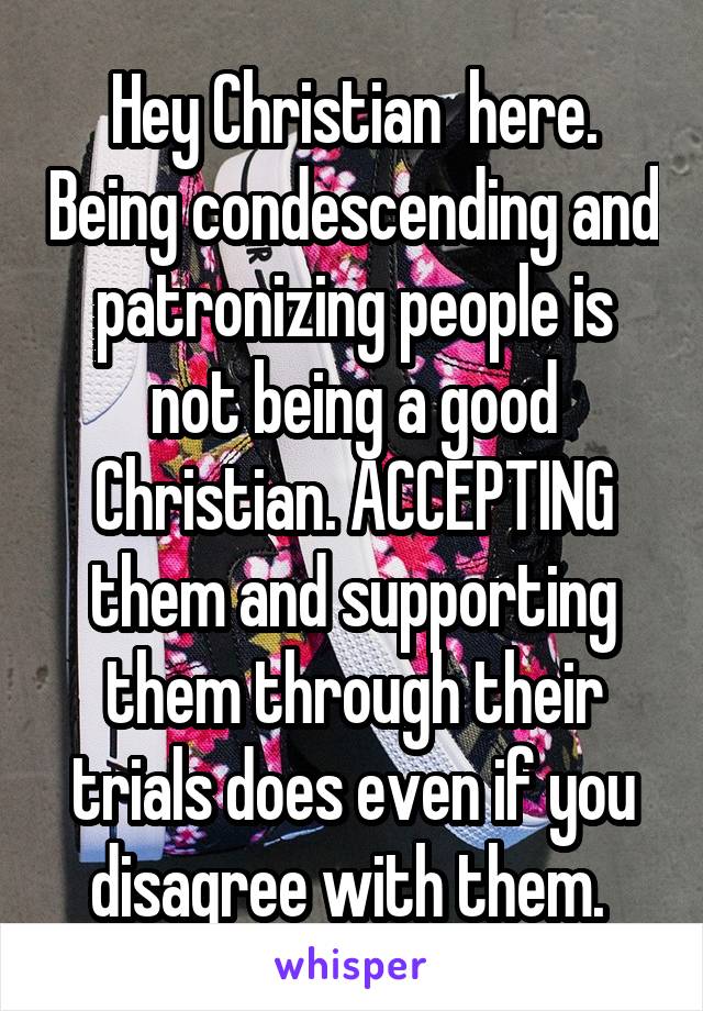 Hey Christian  here. Being condescending and patronizing people is not being a good Christian. ACCEPTING them and supporting them through their trials does even if you disagree with them. 