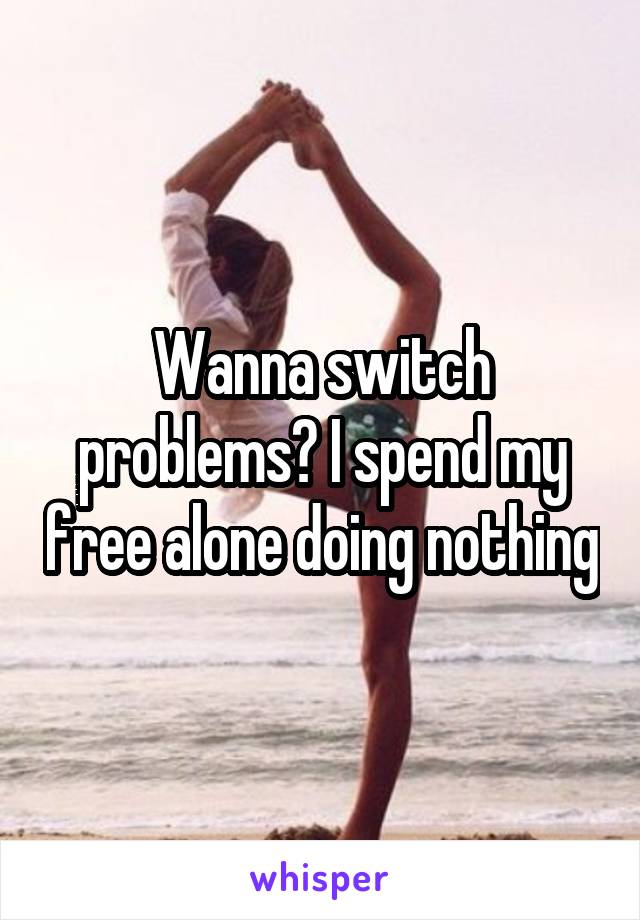 Wanna switch problems? I spend my free alone doing nothing