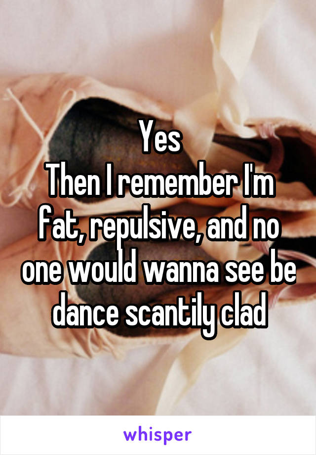 Yes
Then I remember I'm fat, repulsive, and no one would wanna see be dance scantily clad