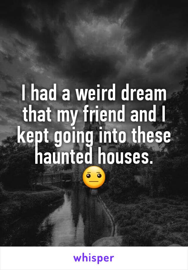 I had a weird dream that my friend and I kept going into these haunted houses.
😐