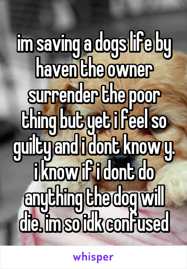 im saving a dogs life by haven the owner surrender the poor thing but yet i feel so guilty and i dont know y. i know if i dont do anything the dog will die. im so idk confused