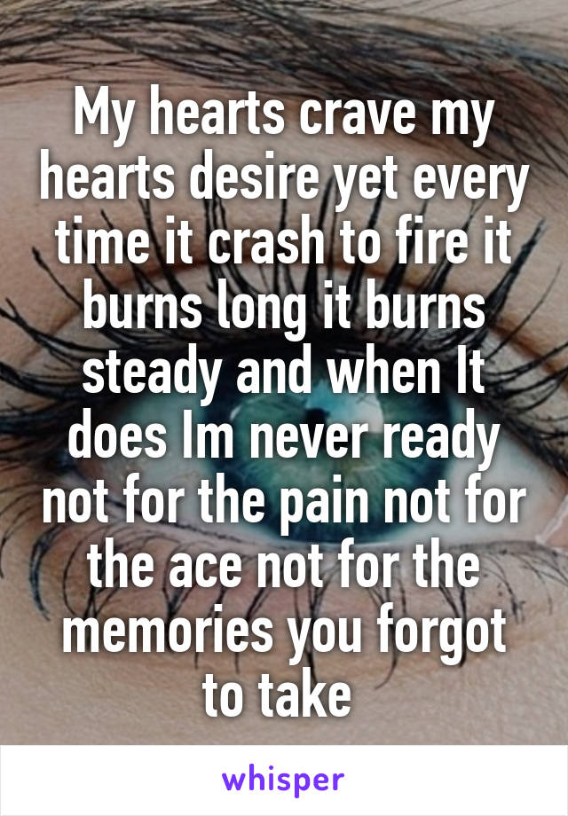 My hearts crave my hearts desire yet every time it crash to fire it burns long it burns steady and when It does Im never ready not for the pain not for the ace not for the memories you forgot to take 