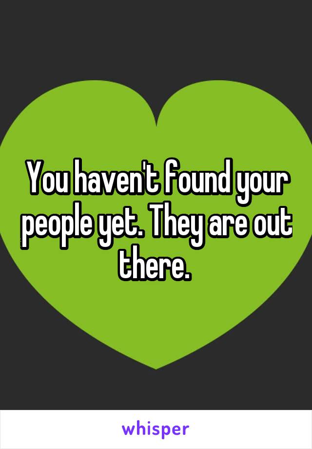You haven't found your people yet. They are out there. 