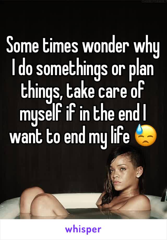 Some times wonder why I do somethings or plan things, take care of myself if in the end I want to end my life 😓