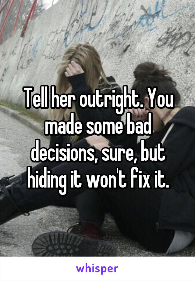Tell her outright. You made some bad decisions, sure, but hiding it won't fix it.