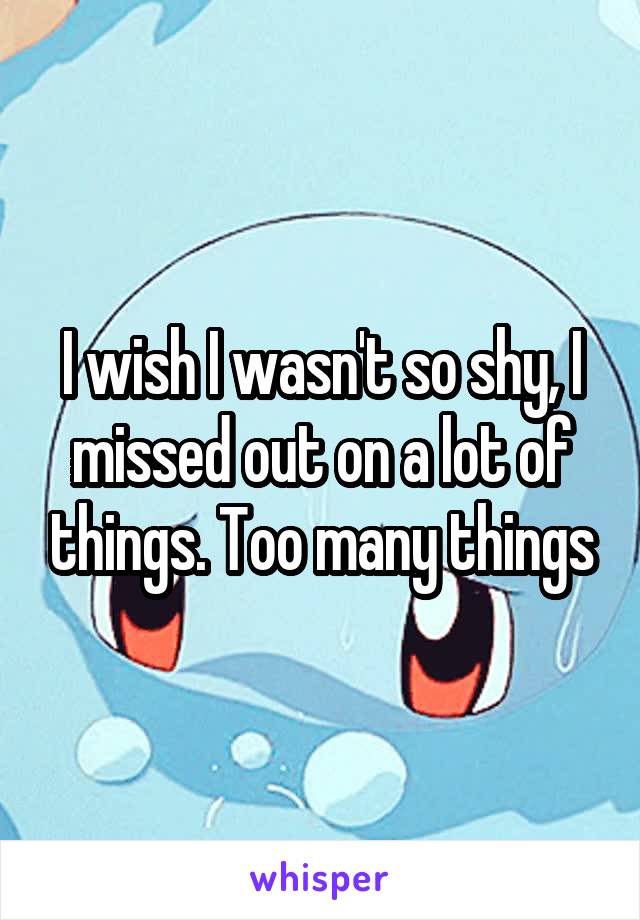I wish I wasn't so shy, I missed out on a lot of things. Too many things