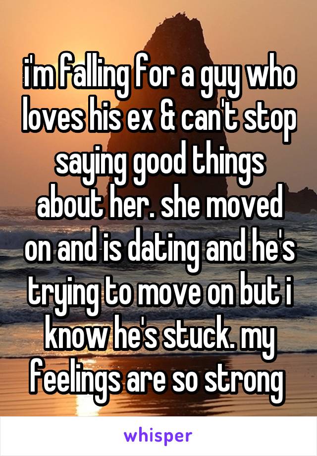 i'm falling for a guy who loves his ex & can't stop saying good things about her. she moved on and is dating and he's trying to move on but i know he's stuck. my feelings are so strong 