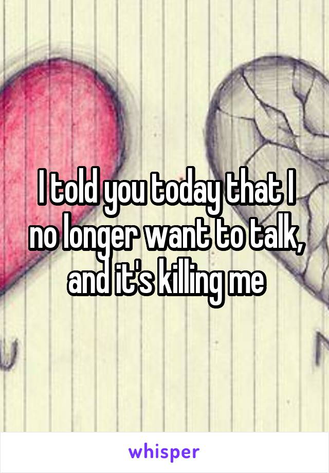 I told you today that I no longer want to talk, and it's killing me