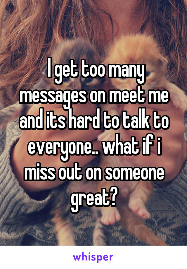  I get too many messages on meet me and its hard to talk to everyone.. what if i miss out on someone great?