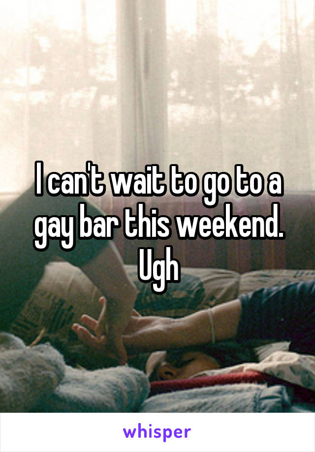 I can't wait to go to a gay bar this weekend. Ugh