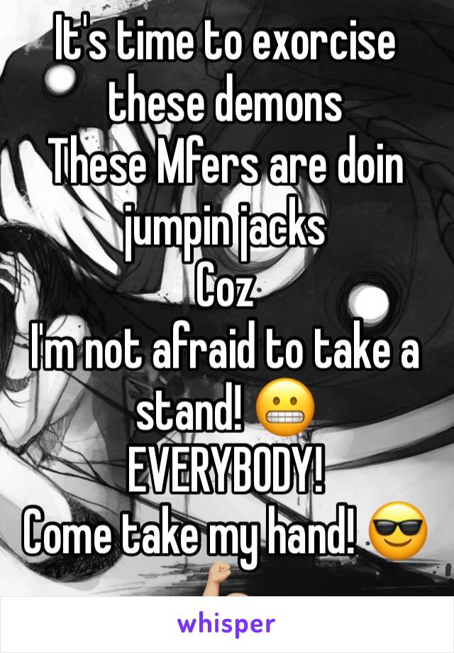 It's time to exorcise these demons
These Mfers are doin jumpin jacks
Coz
I'm not afraid to take a stand! 😬
EVERYBODY!
Come take my hand! 😎💪🏼