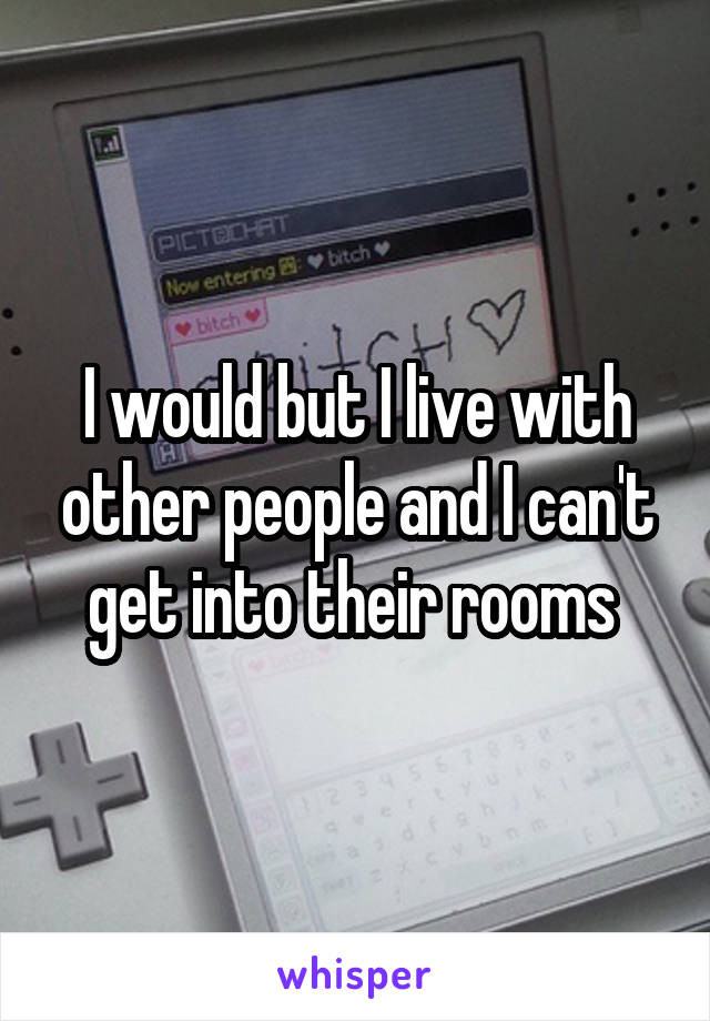I would but I live with other people and I can't get into their rooms 