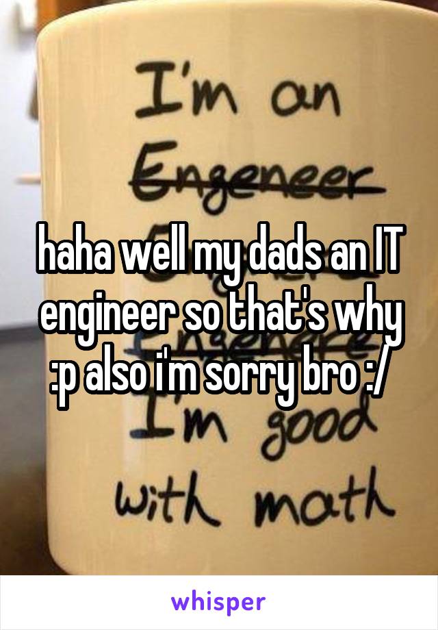 haha well my dads an IT engineer so that's why :p also i'm sorry bro :/