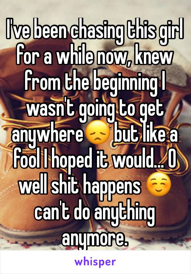 I've been chasing this girl for a while now, knew from the beginning I wasn't going to get anywhere😞 but like a fool I hoped it would... O well shit happens ☺️ can't do anything anymore. 