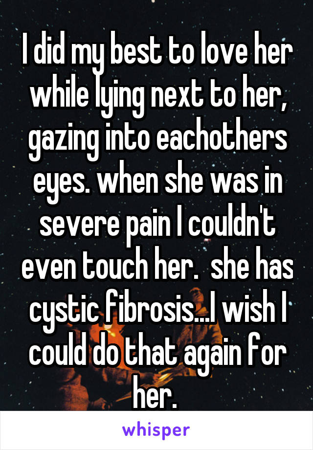 I did my best to love her while lying next to her, gazing into eachothers eyes. when she was in severe pain I couldn't even touch her.  she has cystic fibrosis...I wish I could do that again for her. 