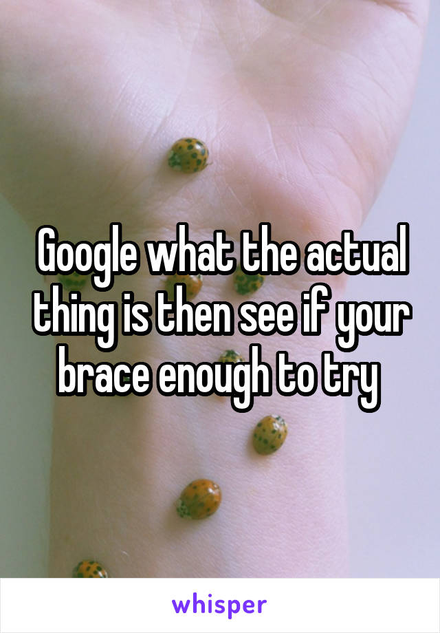 Google what the actual thing is then see if your brace enough to try 