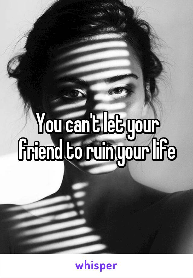 You can't let your friend to ruin your life