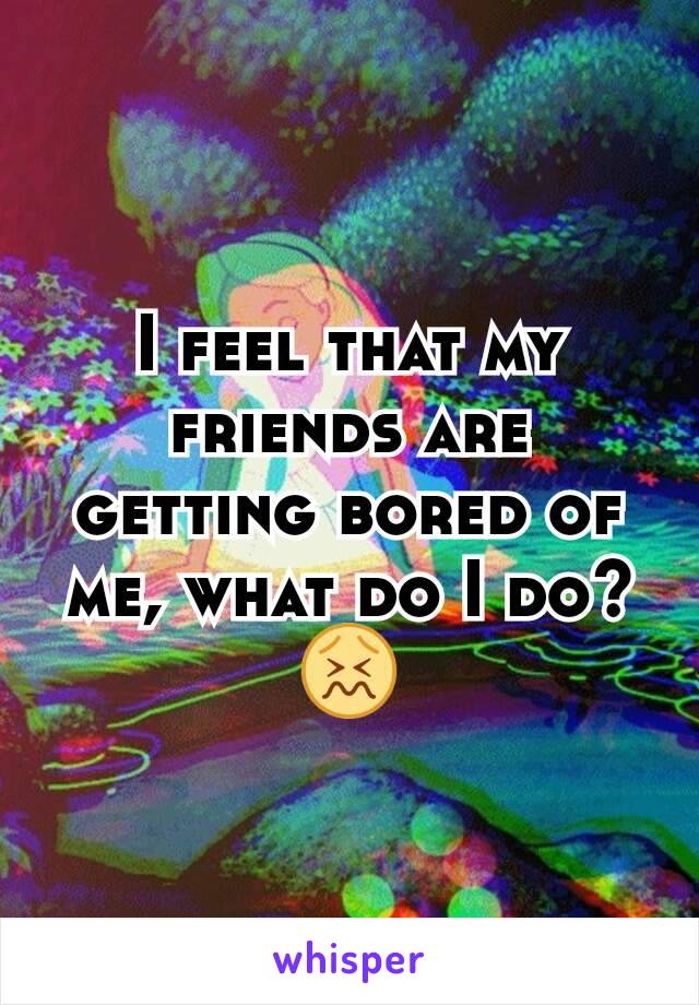 I feel that my friends are getting bored of me, what do I do?😖