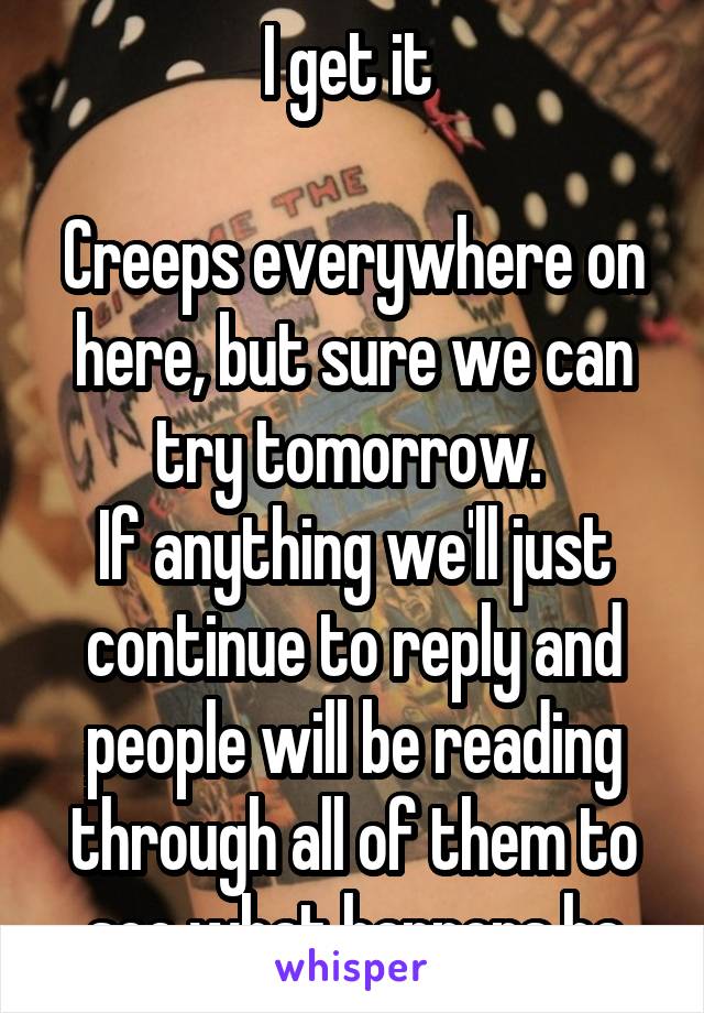 I get it 

Creeps everywhere on here, but sure we can try tomorrow. 
If anything we'll just continue to reply and people will be reading through all of them to see what happens ha