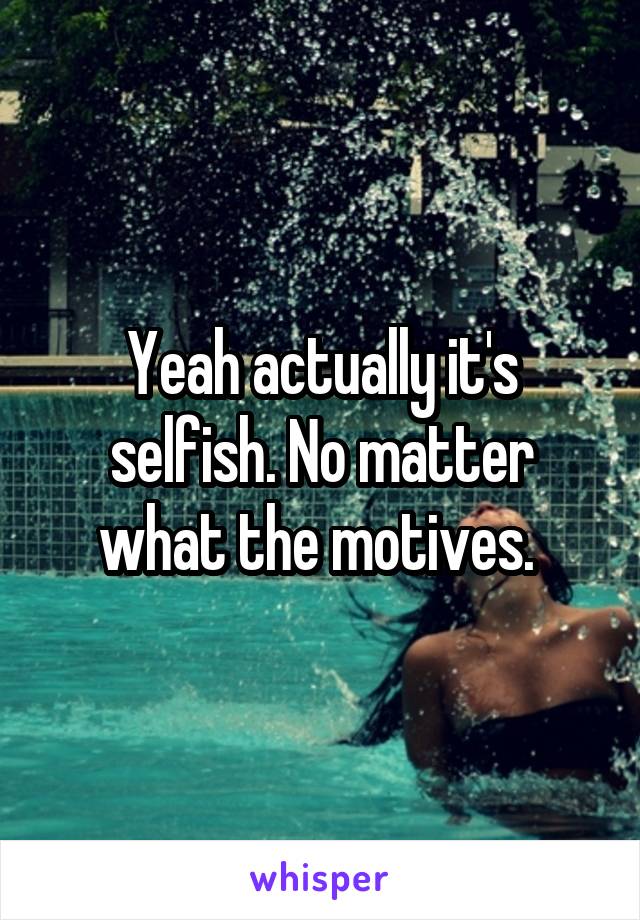 Yeah actually it's selfish. No matter what the motives. 