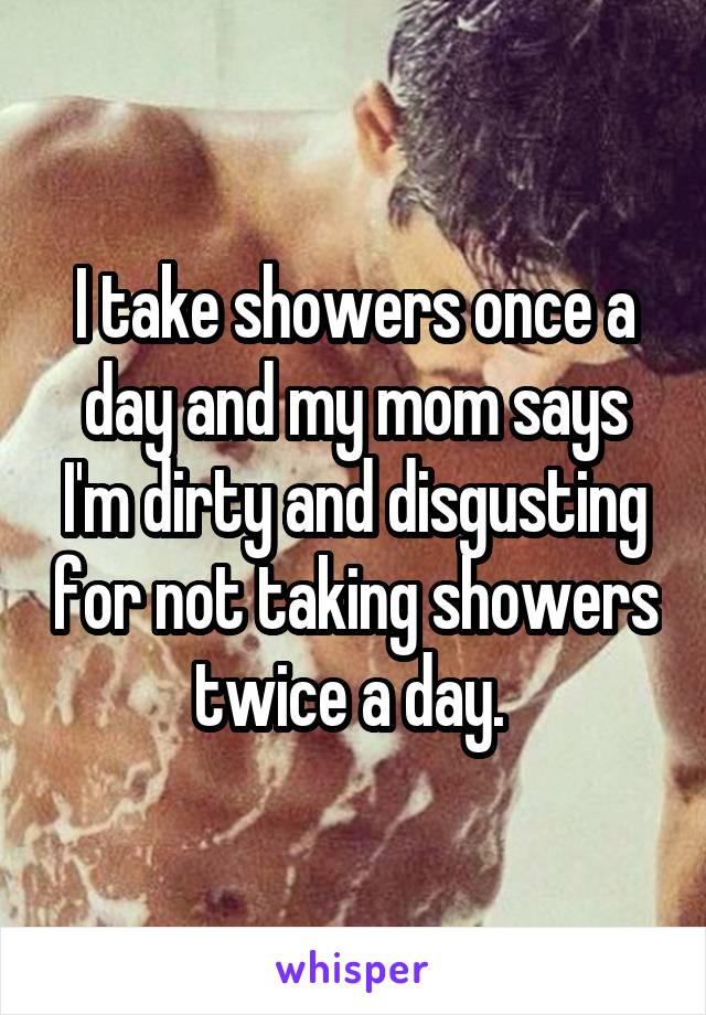 I take showers once a day and my mom says I'm dirty and disgusting for not taking showers twice a day. 