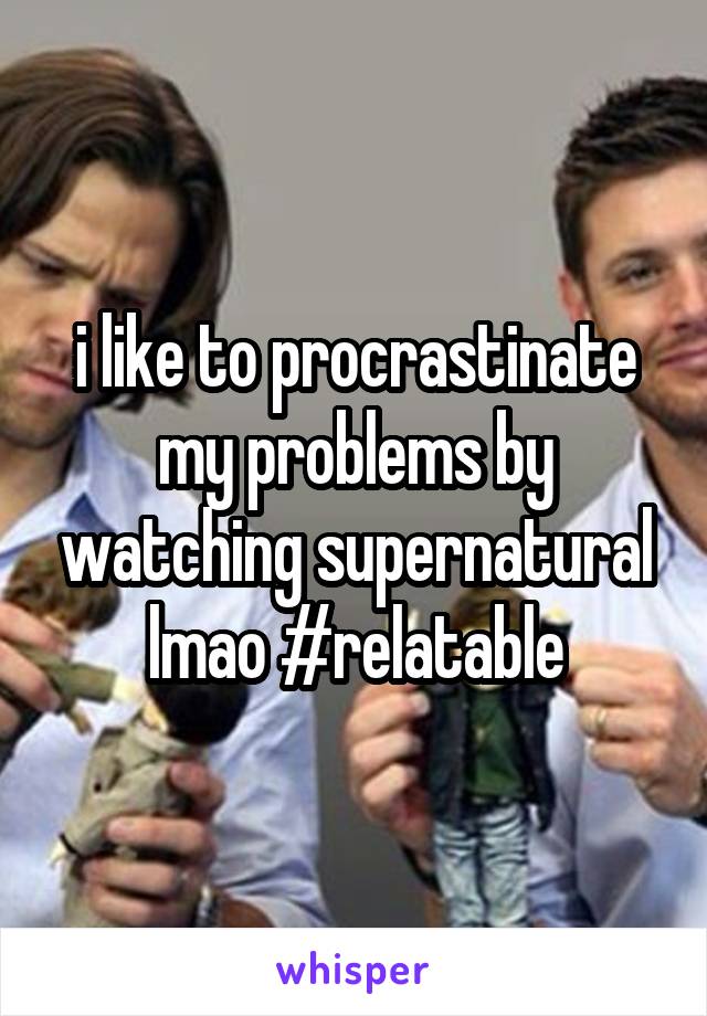 i like to procrastinate my problems by watching supernatural lmao #relatable