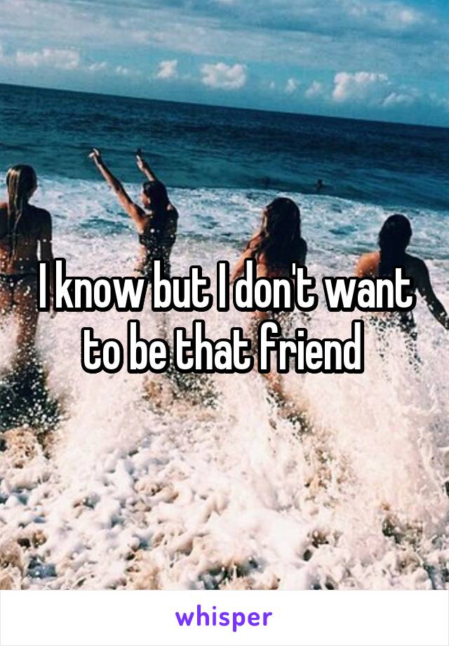 I know but I don't want to be that friend 