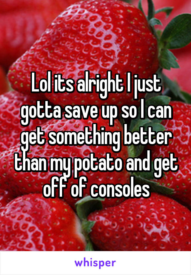 Lol its alright I just gotta save up so I can get something better than my potato and get off of consoles