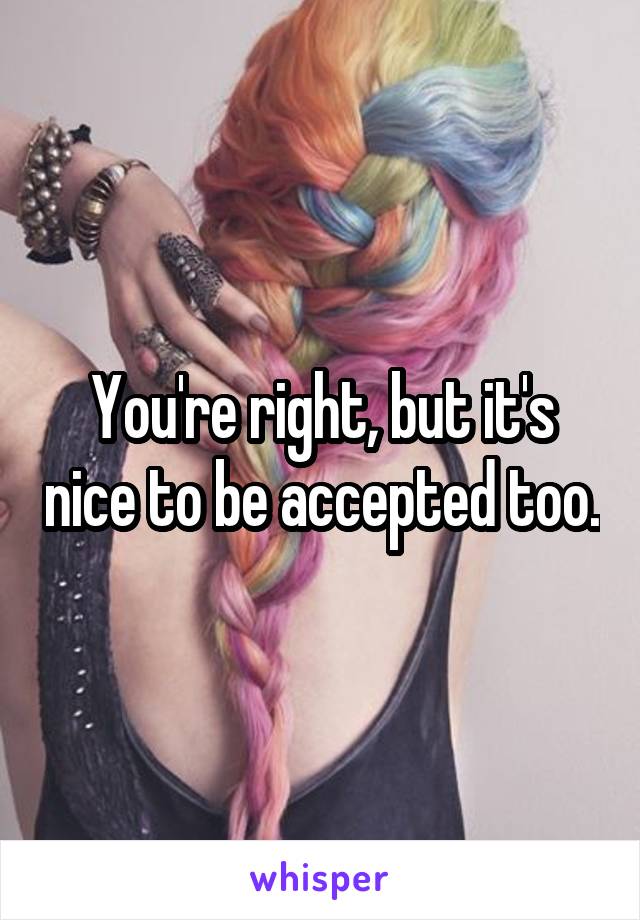 You're right, but it's nice to be accepted too.