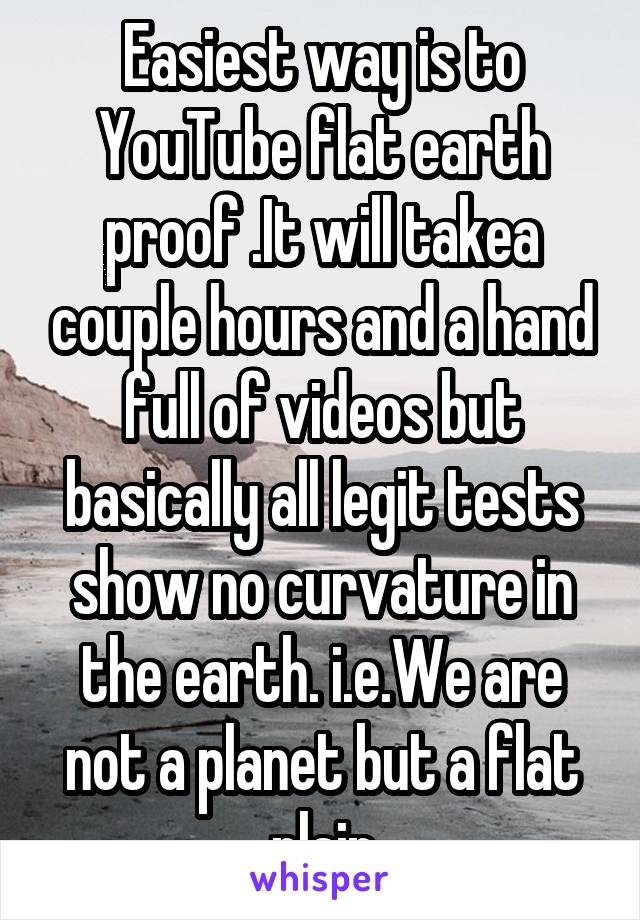 Easiest way is to YouTube flat earth proof .It will takea couple hours and a hand full of videos but basically all legit tests show no curvature in the earth. i.e.We are not a planet but a flat plain