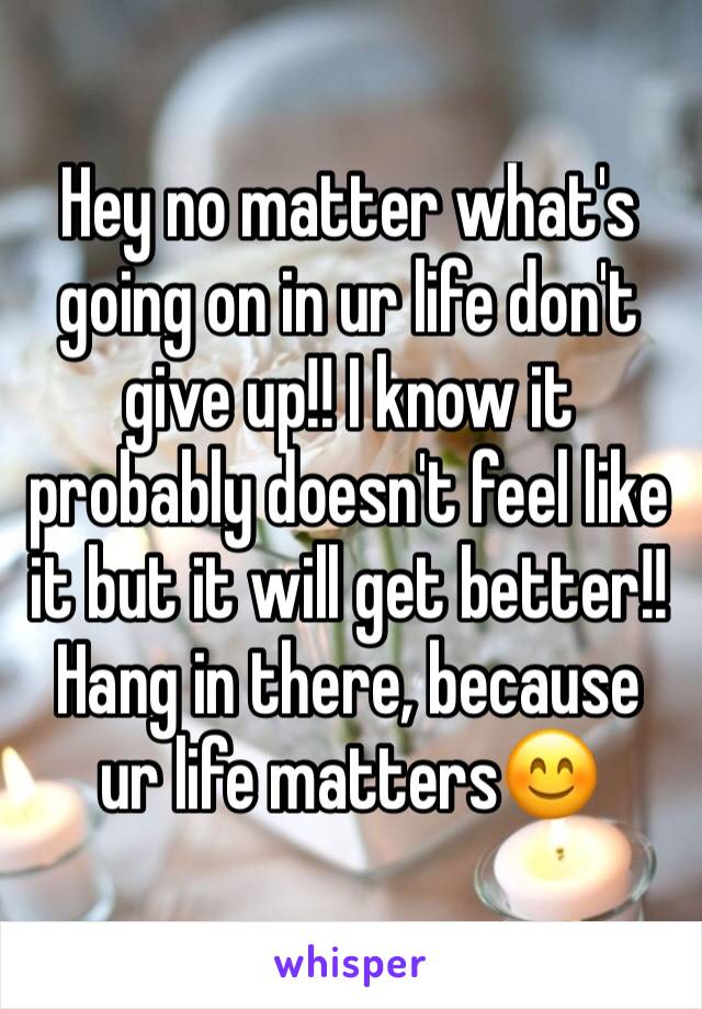 Hey no matter what's going on in ur life don't give up!! I know it probably doesn't feel like it but it will get better!! Hang in there, because ur life matters😊