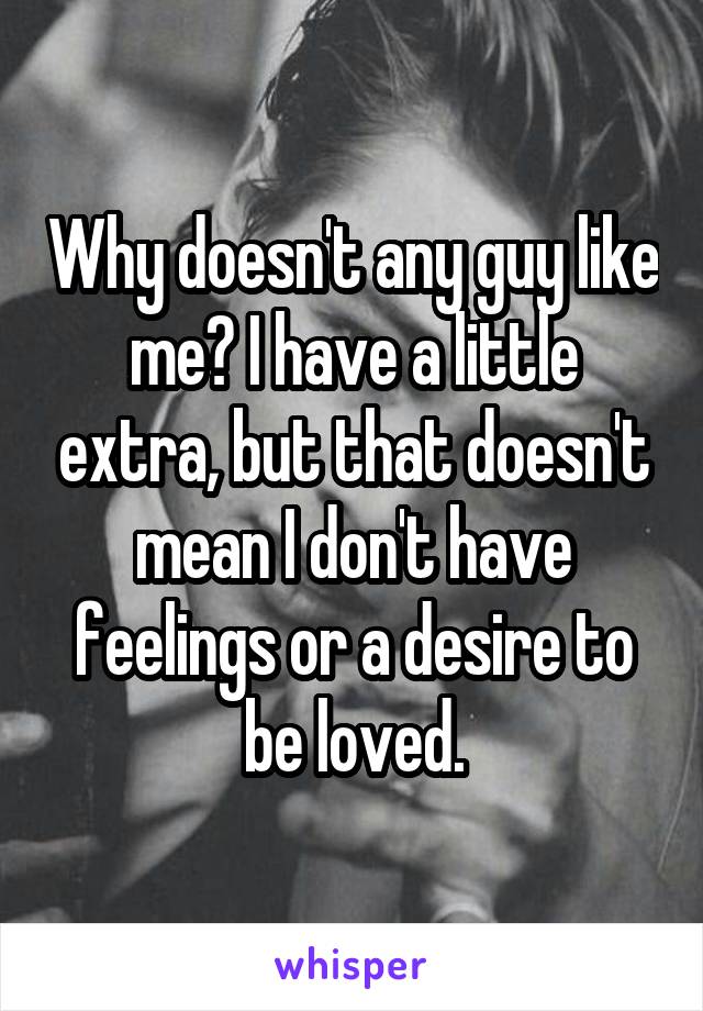Why doesn't any guy like me? I have a little extra, but that doesn't mean I don't have feelings or a desire to be loved.