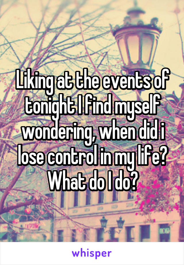 Liking at the events of tonight I find myself wondering, when did i lose control in my life? What do I do?