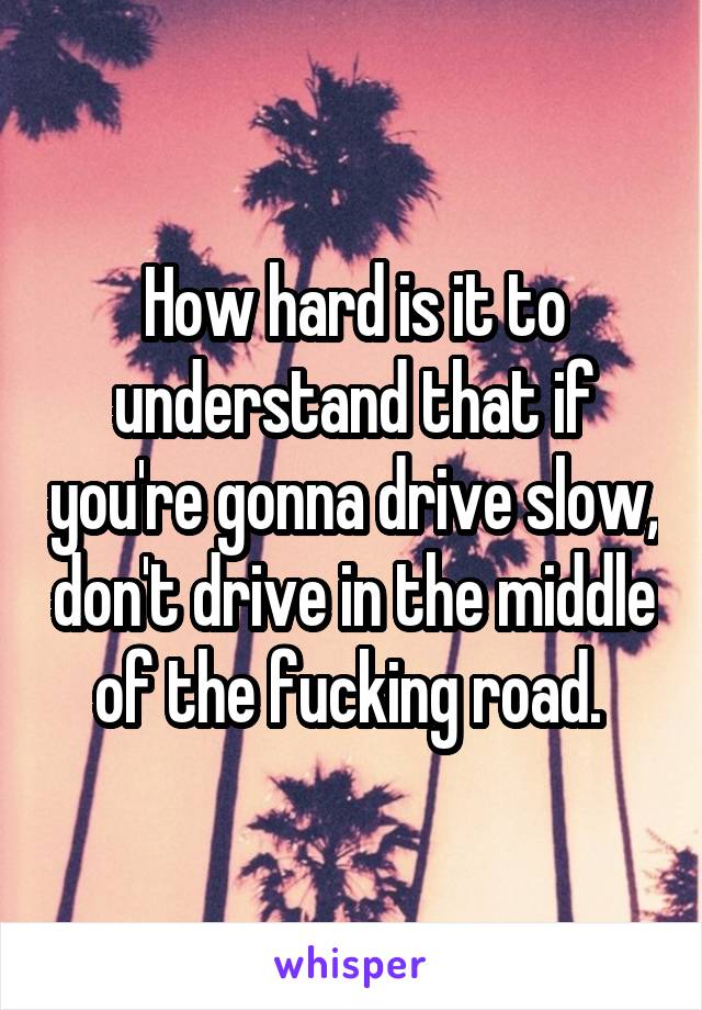 How hard is it to understand that if you're gonna drive slow, don't drive in the middle of the fucking road. 